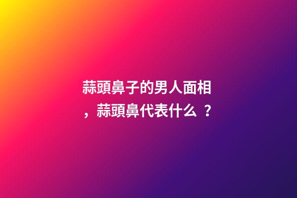 蒜頭鼻子的男人面相，蒜頭鼻代表什么？